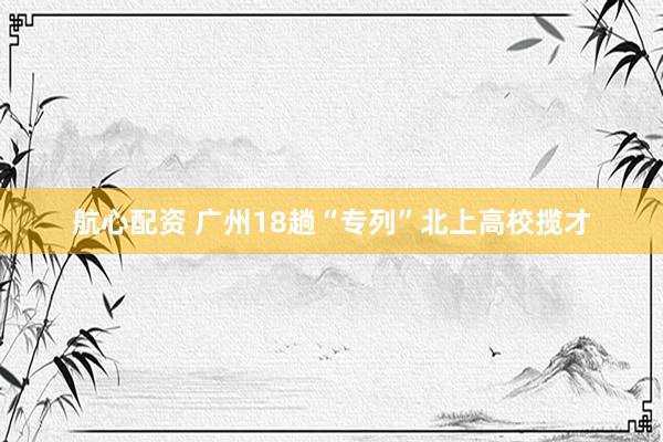 航心配资 广州18趟“专列”北上高校揽才