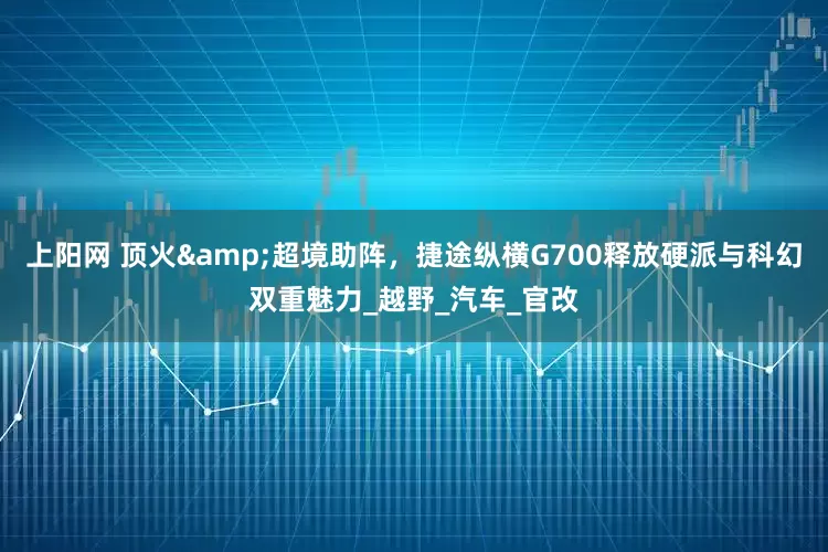 上阳网 顶火&超境助阵，捷途纵横G700释放硬派与科幻双重魅力_越野_汽车_官改