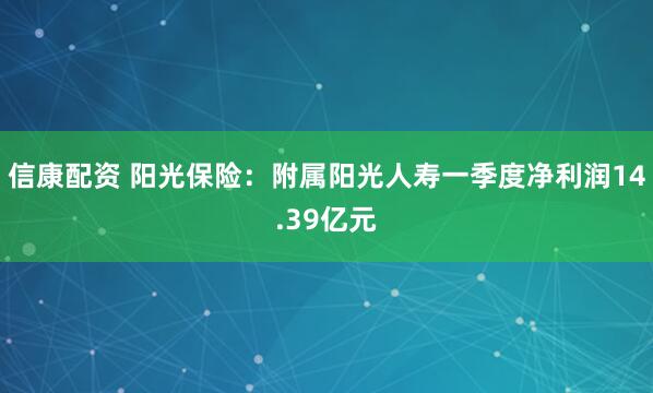 信康配资 阳光保险：附属阳光人寿一季度净利润14.39亿元