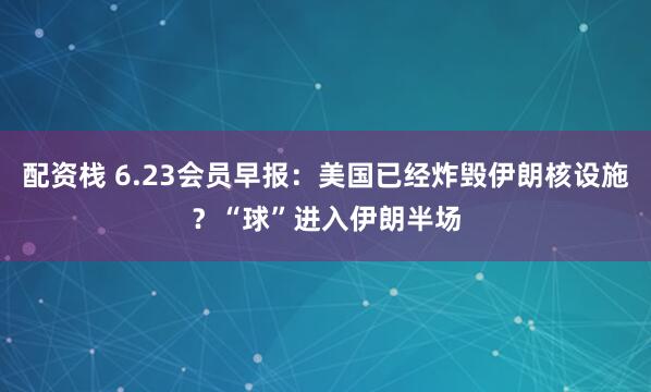 配资栈 6.23会员早报：美国已经炸毁伊朗核设施？“球”进入伊朗半场