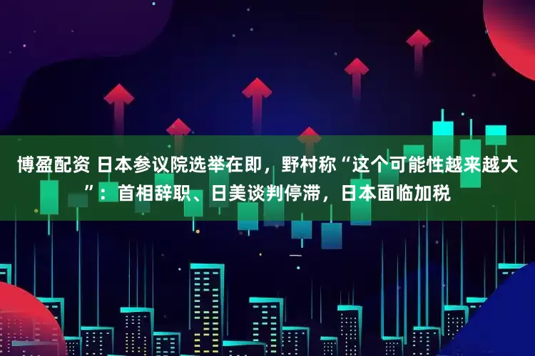 博盈配资 日本参议院选举在即，野村称“这个可能性越来越大”：首相辞职、日美谈判停滞，日本面临加税