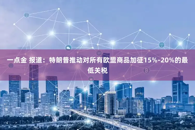 一点金 报道：特朗普推动对所有欧盟商品加征15%-20%的最低关税
