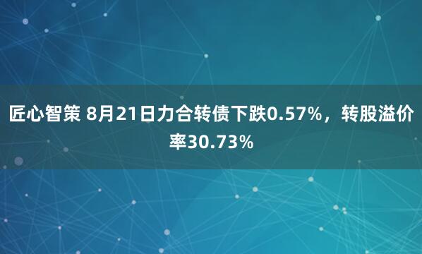 匠心智策 8月21日力合转债下跌0.57%，转股溢价率30.73%