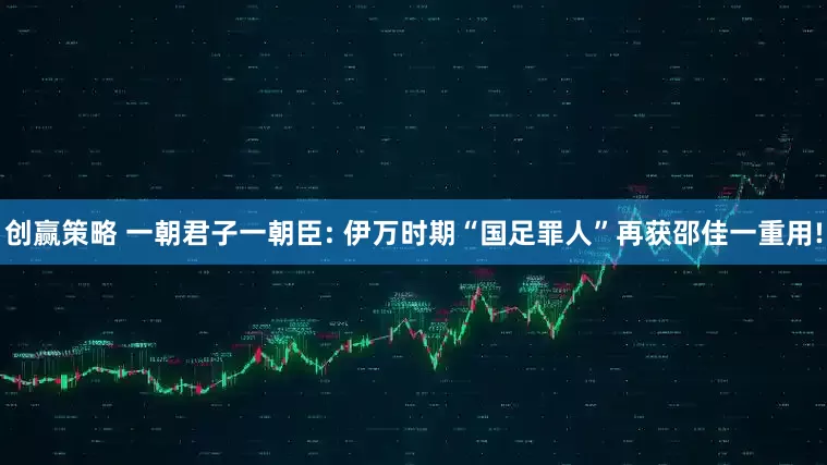创赢策略 一朝君子一朝臣: 伊万时期“国足罪人”再获邵佳一重用!